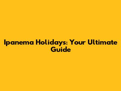 Ipanema Holidays: Your Ultimate Guide