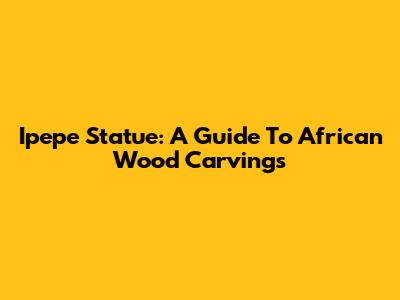 Ipepe Statue: A Guide To African Wood Carvings