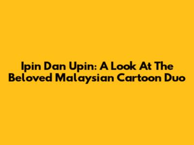 Ipin Dan Upin: A Look At The Beloved Malaysian Cartoon Duo