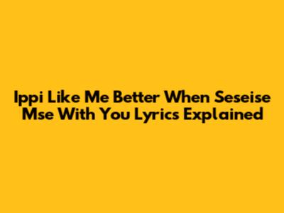 Ippi Like Me Better When Seseise Mse With You Lyrics Explained