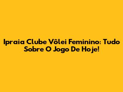 Ipraia Clube Vôlei Feminino: Tudo Sobre O Jogo De Hoje!