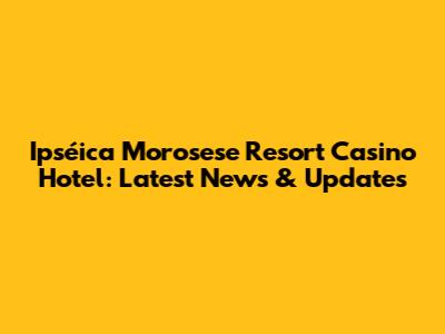 Ipséica Morosese Resort Casino Hotel: Latest News & Updates