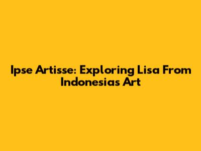 Ipse Artisse: Exploring Lisa From Indonesia's Art