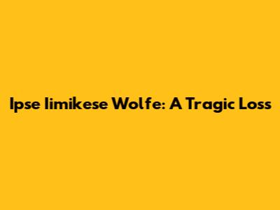 Ipse Iimikese Wolfe: A Tragic Loss