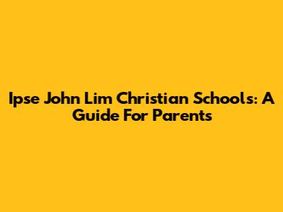 Ipse John Lim Christian Schools: A Guide For Parents
