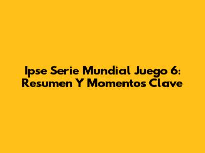 Ipse Serie Mundial Juego 6: Resumen Y Momentos Clave