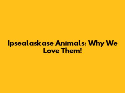 Ipsealaskase Animals: Why We Love Them!