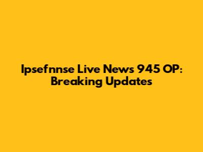 Ipsefnnse Live News 945 OP: Breaking Updates