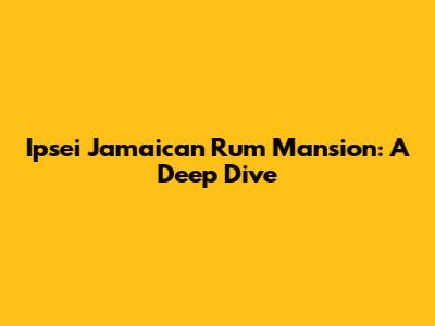 Ipsei Jamaican Rum Mansion: A Deep Dive