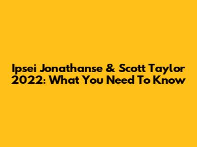 Ipsei Jonathanse & Scott Taylor 2022: What You Need To Know
