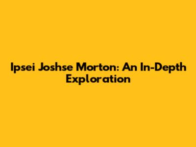 Ipsei Joshse Morton: An In-Depth Exploration