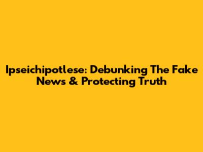 Ipseichipotlese: Debunking The Fake News & Protecting Truth
