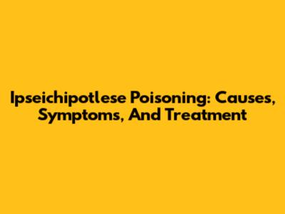 Ipseichipotlese Poisoning: Causes, Symptoms, And Treatment