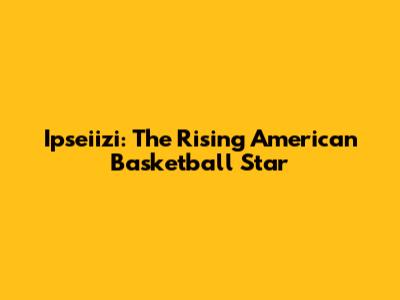 Ipseiizi: The Rising American Basketball Star