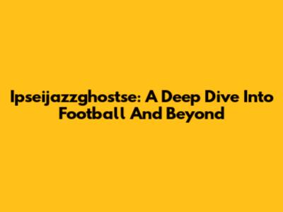 Ipseijazzghostse: A Deep Dive Into Football And Beyond