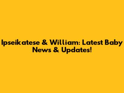 Ipseikatese & William: Latest Baby News & Updates!