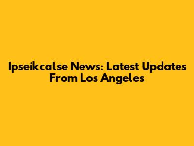 Ipseikcalse News: Latest Updates From Los Angeles