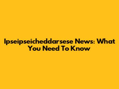 Ipseipseicheddarsese News: What You Need To Know