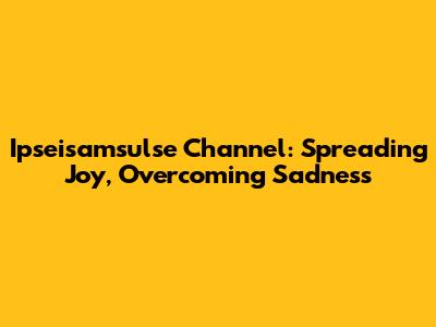 Ipseisamsulse Channel: Spreading Joy, Overcoming Sadness