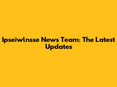 Ipseiwlnsse News Team: The Latest Updates