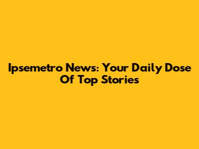 Ipsemetro News: Your Daily Dose Of Top Stories