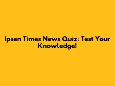 Ipsen Times News Quiz: Test Your Knowledge!