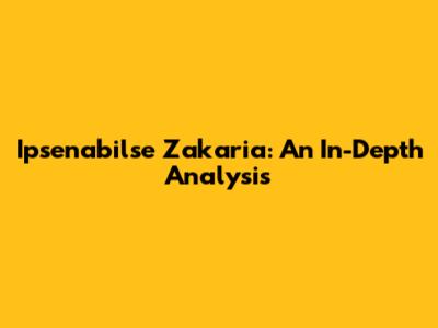 Ipsenabilse Zakaria: An In-Depth Analysis