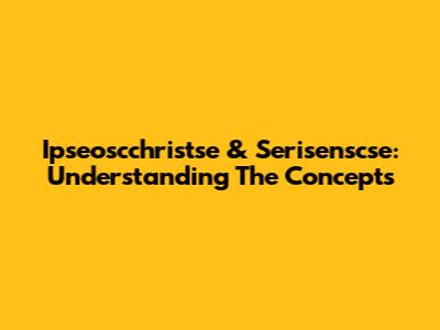 Ipseoscchristse & Serisenscse: Understanding The Concepts