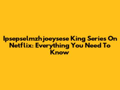 Ipsepselmzhjoeysese King Series On Netflix: Everything You Need To Know