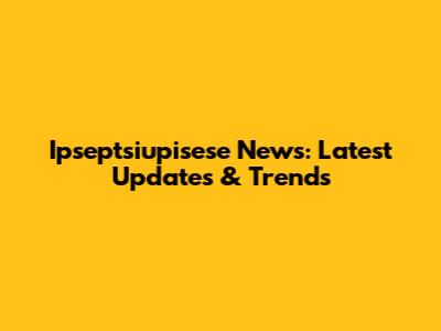 Ipseptsiupisese News: Latest Updates & Trends