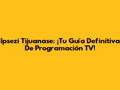 Ipsezi Tijuanase: ¡Tu Guía Definitiva De Programación TV!