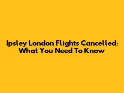 Ipsley London Flights Cancelled: What You Need To Know