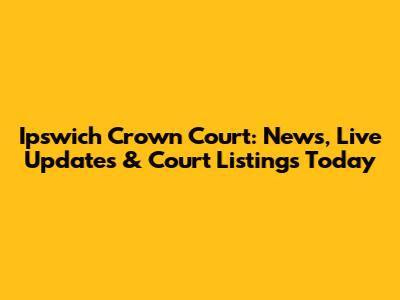 Ipswich Crown Court: News, Live Updates & Court Listings Today