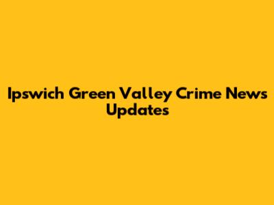 Ipswich Green Valley Crime News Updates