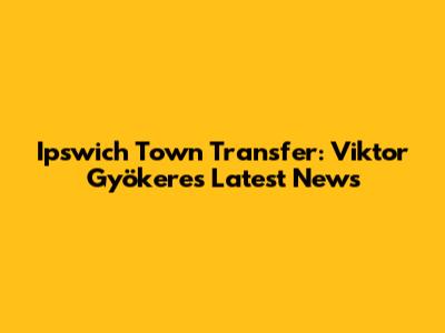 Ipswich Town Transfer: Viktor Gyökeres Latest News