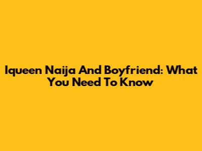 Iqueen Naija And Boyfriend: What You Need To Know