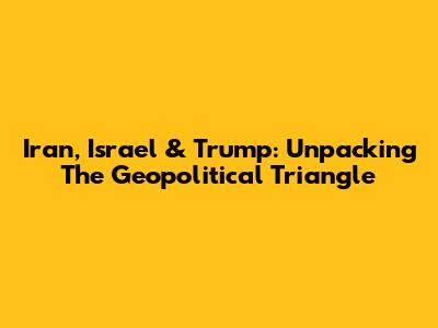 Iran, Israel & Trump: Unpacking The Geopolitical Triangle