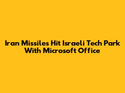 Iran Missiles Hit Israeli Tech Park With Microsoft Office