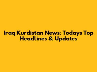 Iraq Kurdistan News: Today's Top Headlines & Updates