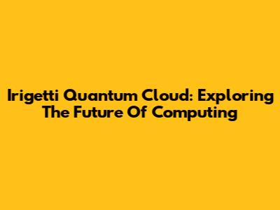 Irigetti Quantum Cloud: Exploring The Future Of Computing