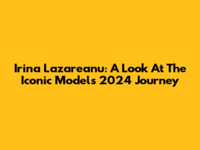 Irina Lazareanu: A Look At The Iconic Model's 2024 Journey