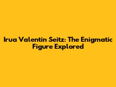 Irua Valentin Seitz: The Enigmatic Figure Explored