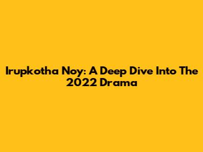 Irupkotha Noy: A Deep Dive Into The 2022 Drama