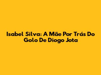 Isabel Silva: A Mãe Por Trás Do Golo De Diogo Jota