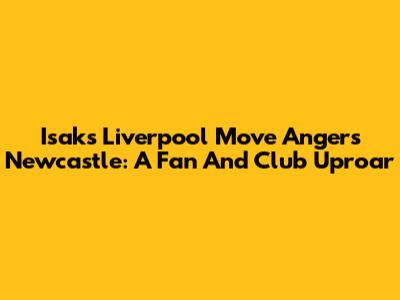 Isak's Liverpool Move Angers Newcastle: A Fan And Club Uproar