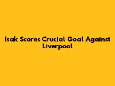 Isak Scores Crucial Goal Against Liverpool