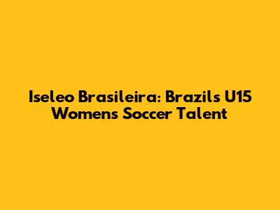 Iseleo Brasileira: Brazil's U15 Women's Soccer Talent