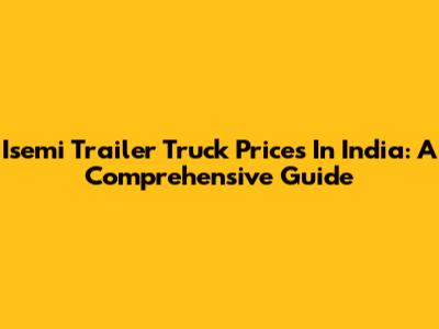Isemi Trailer Truck Prices In India: A Comprehensive Guide