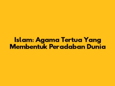 Islam: Agama Tertua Yang Membentuk Peradaban Dunia
