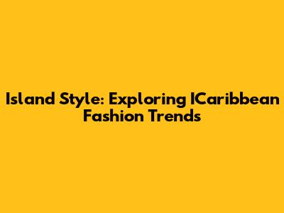 Island Style: Exploring ICaribbean Fashion Trends